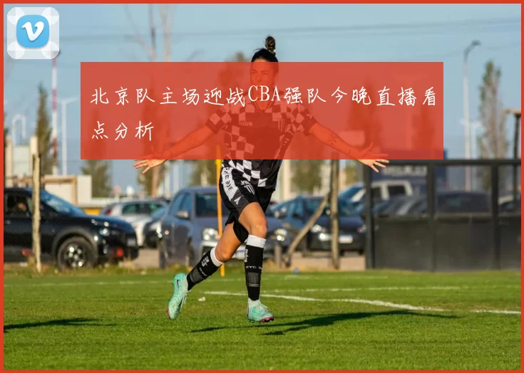 北京队主场迎战CBA强队今晚直播看点分析