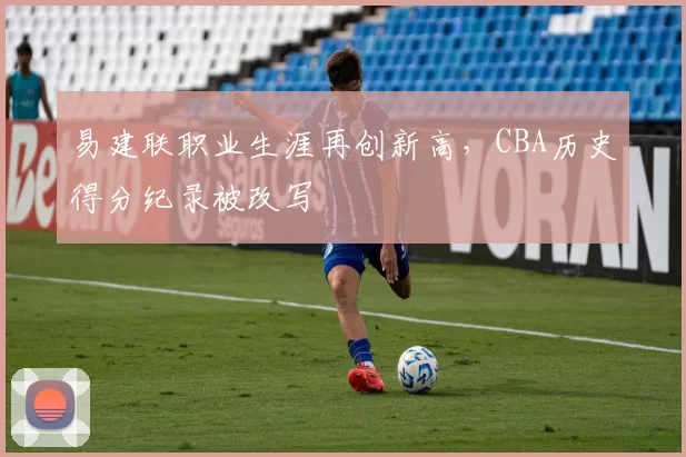 易建联职业生涯再创新高,CBA历史得分纪录被改写