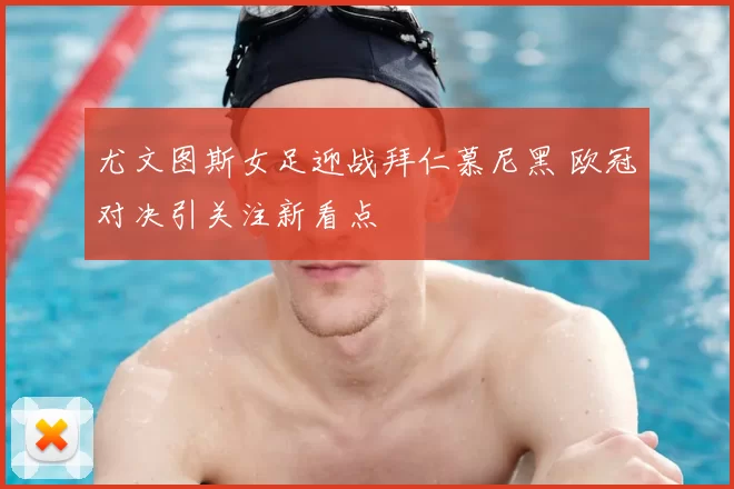 尤文图斯女足迎战拜仁慕尼黑 欧冠对决引关注新看点