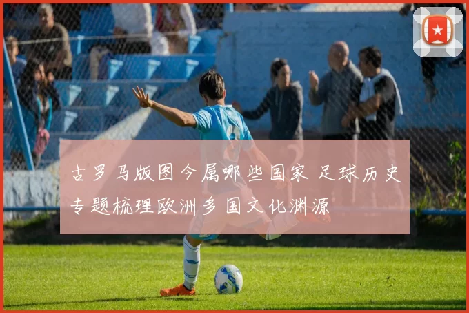 古罗马版图今属哪些国家 足球历史专题梳理欧洲多国文化渊源