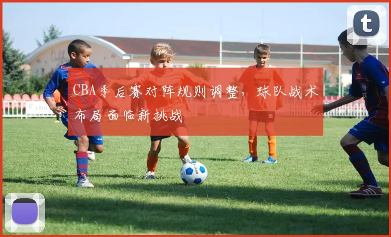 CBA季后赛对阵规则调整，球队战术布局面临新挑战