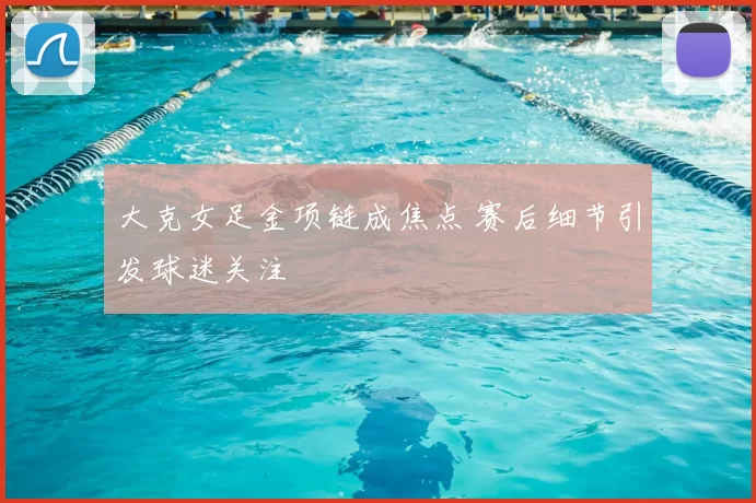 大克女足金项链成焦点 赛后细节引发球迷关注