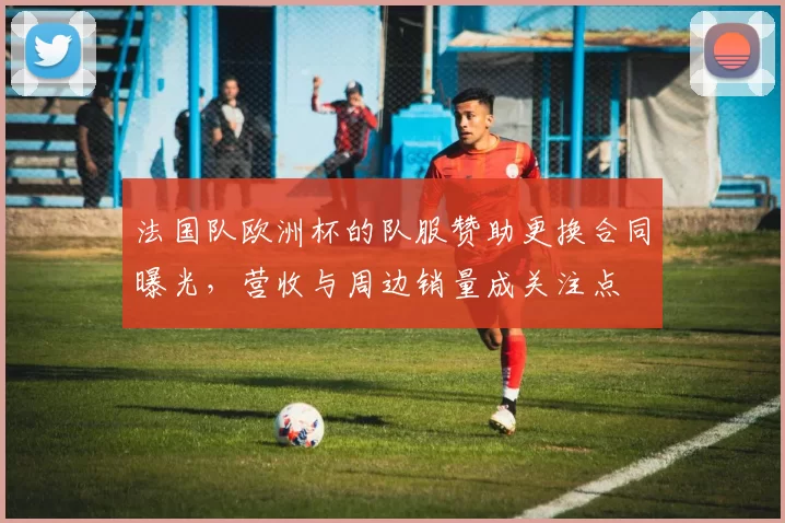 法国队欧洲杯的队服赞助更换合同曝光，营收与周边销量成关注点