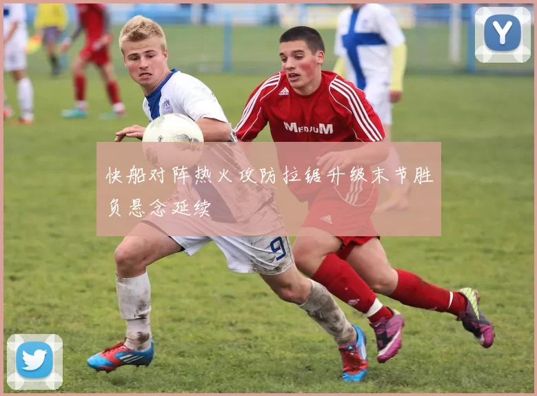 快船对阵热火攻防拉锯升级末节胜负悬念延续