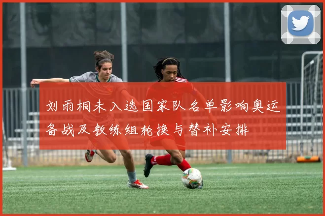 刘雨桐未入选国家队名单影响奥运备战及教练组轮换与替补安排