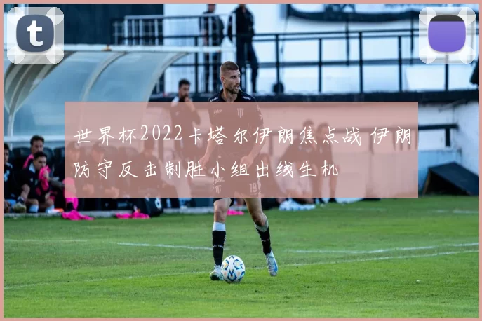 世界杯2022卡塔尔伊朗焦点战 伊朗防守反击制胜小组出线生机