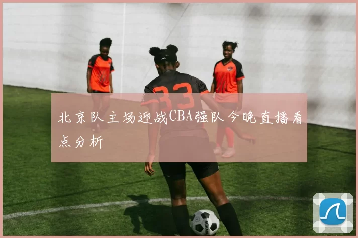 北京队主场迎战CBA强队今晚直播看点分析