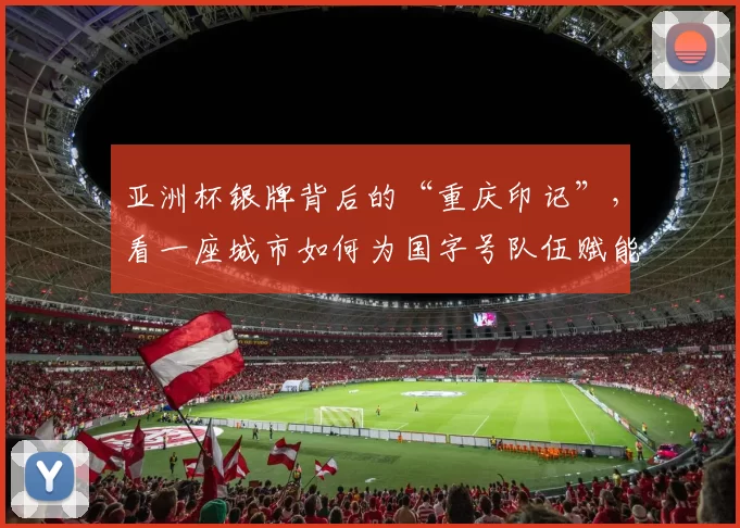 亚洲杯银牌背后的“重庆印记”，看一座城市如何为国字号队伍赋能