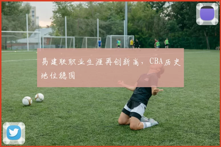 易建联职业生涯再创新高,CBA历史地位稳固