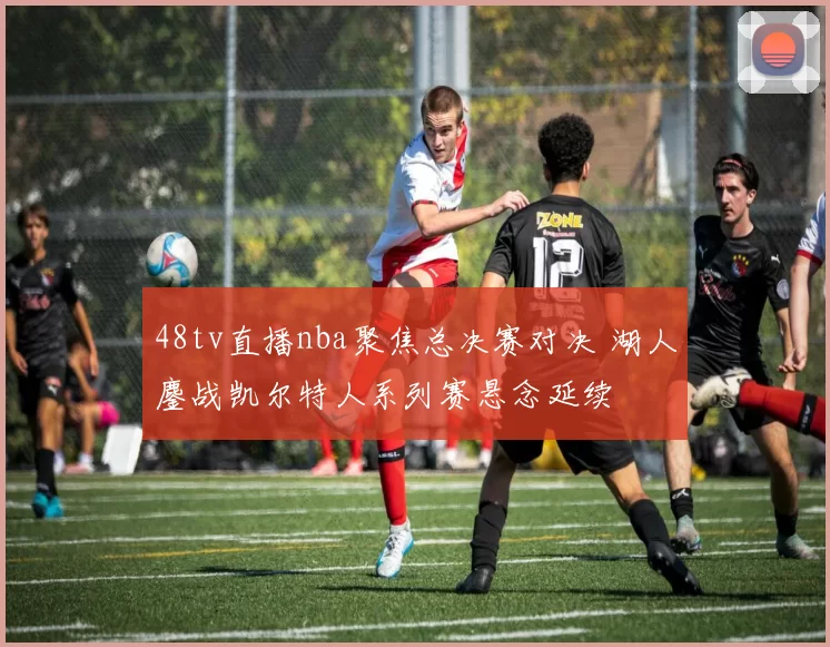 48tv直播nba聚焦总决赛对决 湖人鏖战凯尔特人系列赛悬念延续