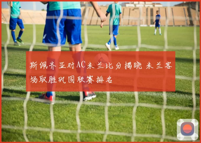 斯佩齐亚对AC米兰比分揭晓 米兰客场取胜巩固联赛排名