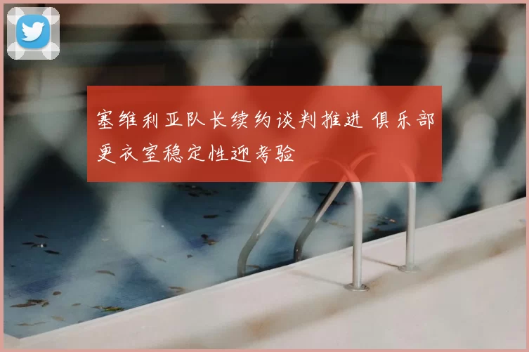 塞维利亚队长续约谈判推进 俱乐部更衣室稳定性迎考验