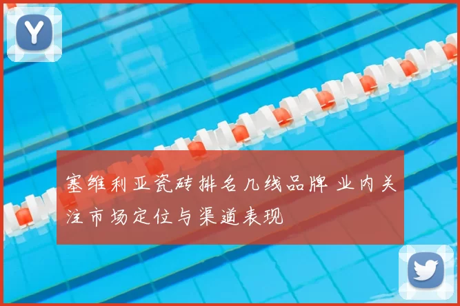 塞维利亚瓷砖排名几线品牌 业内关注市场定位与渠道表现