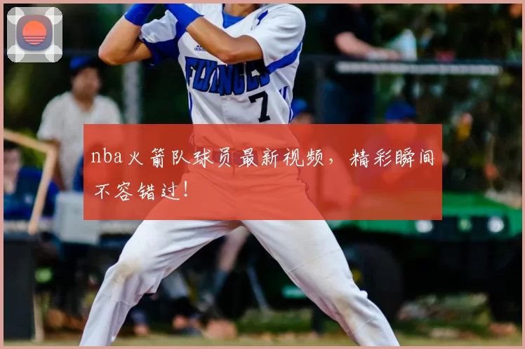 nba火箭队球员最新视频，精彩瞬间不容错过！