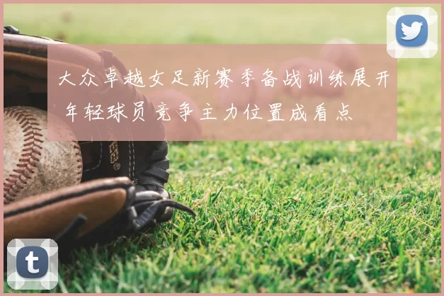 大众卓越女足新赛季备战训练展开 年轻球员竞争主力位置成看点