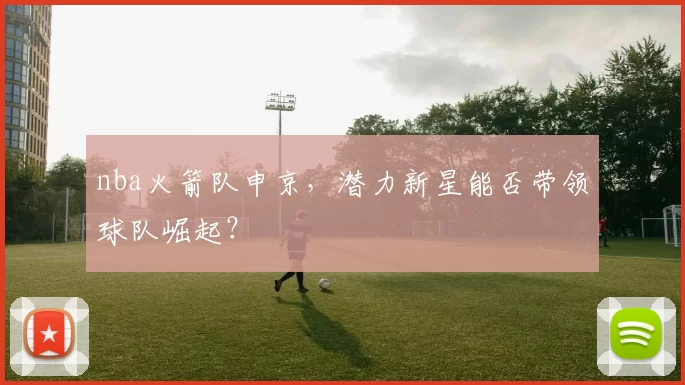nba火箭队申京，潜力新星能否带领球队崛起？