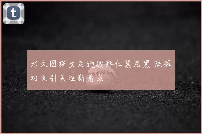 尤文图斯女足迎战拜仁慕尼黑 欧冠对决引关注新看点