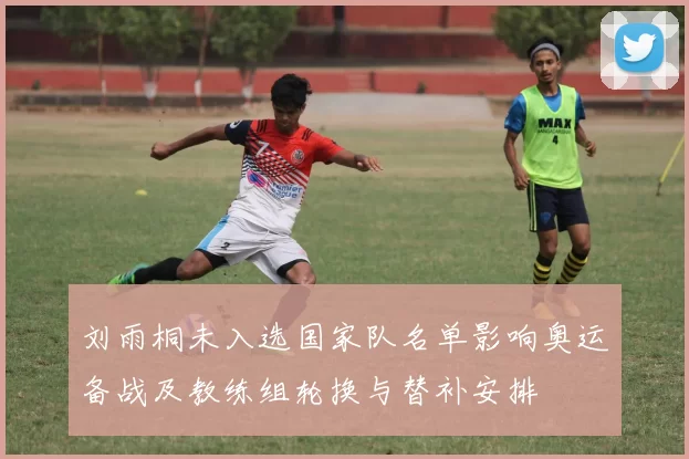 刘雨桐未入选国家队名单影响奥运备战及教练组轮换与替补安排