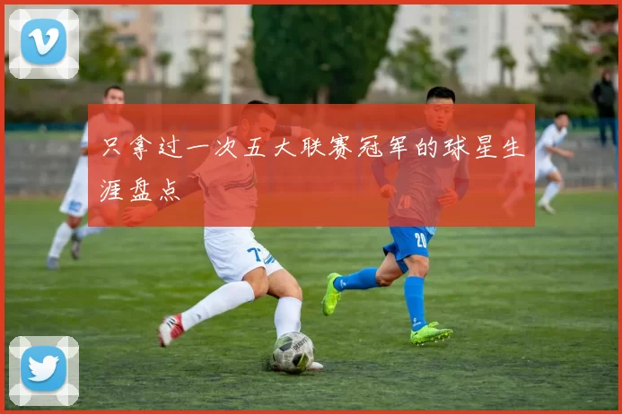 只拿过一次五大联赛冠军的球星生涯盘点